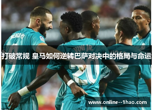打破常规 皇马如何逆转巴萨对决中的格局与命运