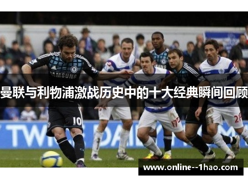 曼联与利物浦激战历史中的十大经典瞬间回顾 曼联与利物浦激战历史中的十大经典瞬间回顾