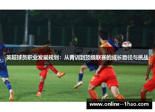 英超球员职业发展规划:从青训到顶级联赛的成长路径与挑战 英超球员职业发展规划:从青训到顶级联赛的成长路径与挑战