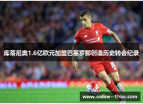 库蒂尼奥1.6亿欧元加盟巴塞罗那创造历史转会纪录