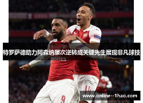 特罗萨德助力阿森纳屡次逆转成关键先生展现非凡球技 特罗萨德助力阿森纳屡次逆转成关键先生展现非凡球技