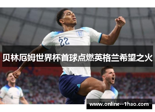 贝林厄姆世界杯首球点燃英格兰希望之火 贝林厄姆世界杯首球点燃英格兰希望之火